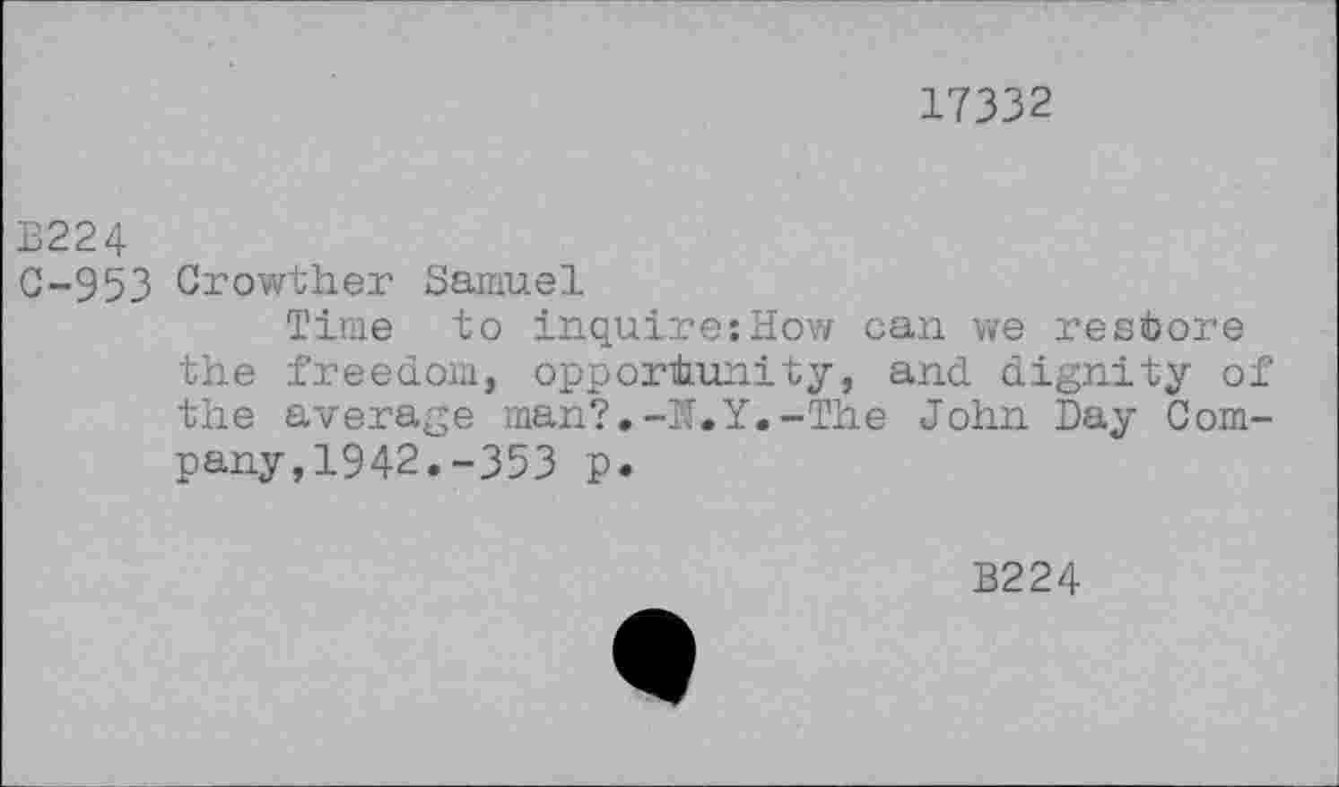 ﻿17332
B224
C-953 Crowther Samuel
Time to inquire:How can we restore the freedom, opportunity, and dignity of the average man?.-IT. Y.-The John Day Company, 1942.-353 p.
B224
